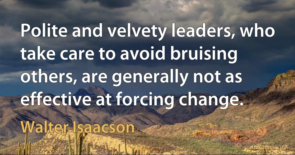 Polite and velvety leaders, who take care to avoid bruising others, are generally not as effective at forcing change. (Walter Isaacson)