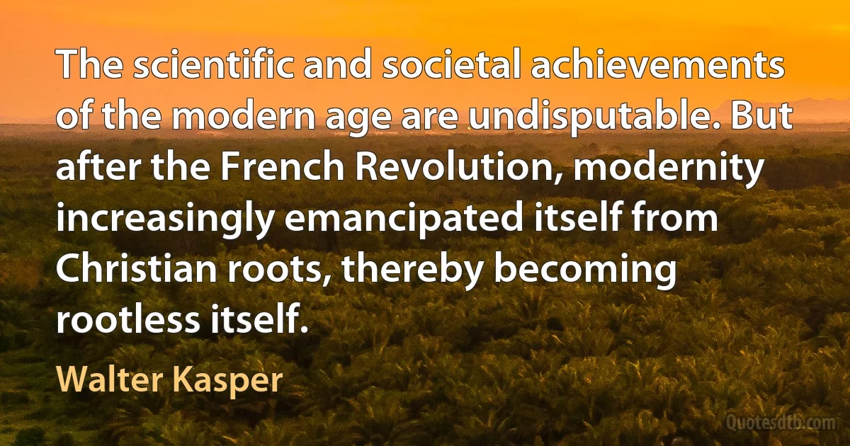 The scientific and societal achievements of the modern age are undisputable. But after the French Revolution, modernity increasingly emancipated itself from Christian roots, thereby becoming rootless itself. (Walter Kasper)