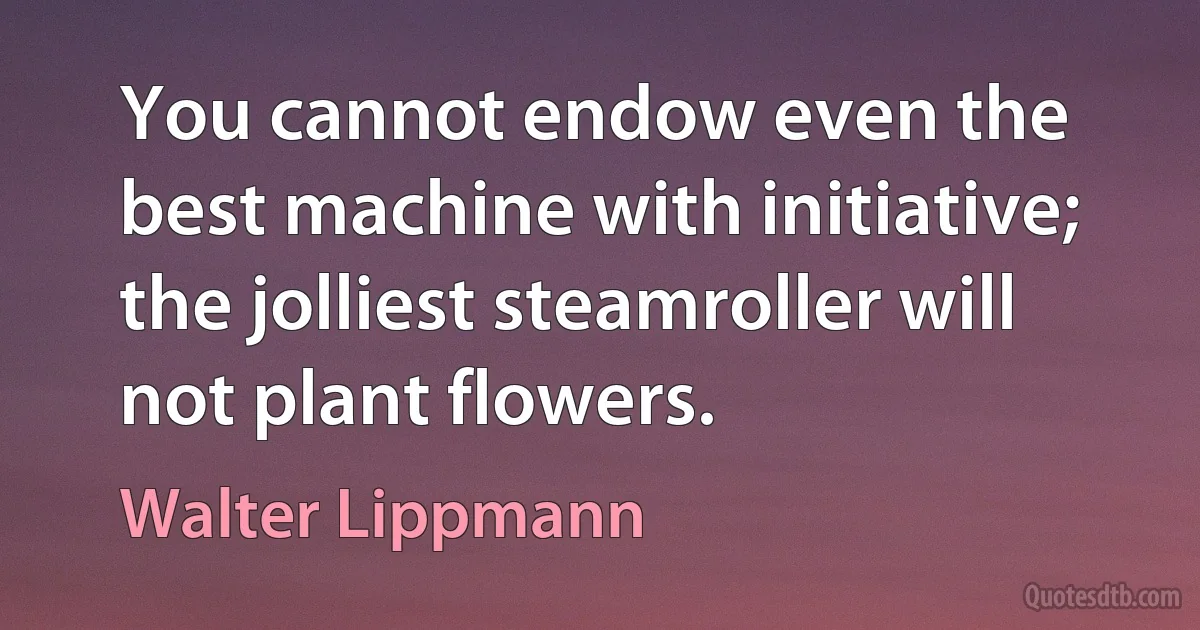 You cannot endow even the best machine with initiative; the jolliest steamroller will not plant flowers. (Walter Lippmann)