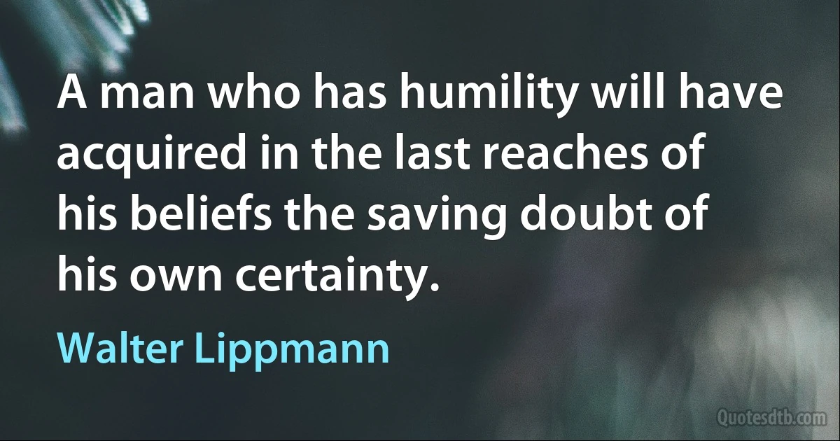 A man who has humility will have acquired in the last reaches of his beliefs the saving doubt of his own certainty. (Walter Lippmann)