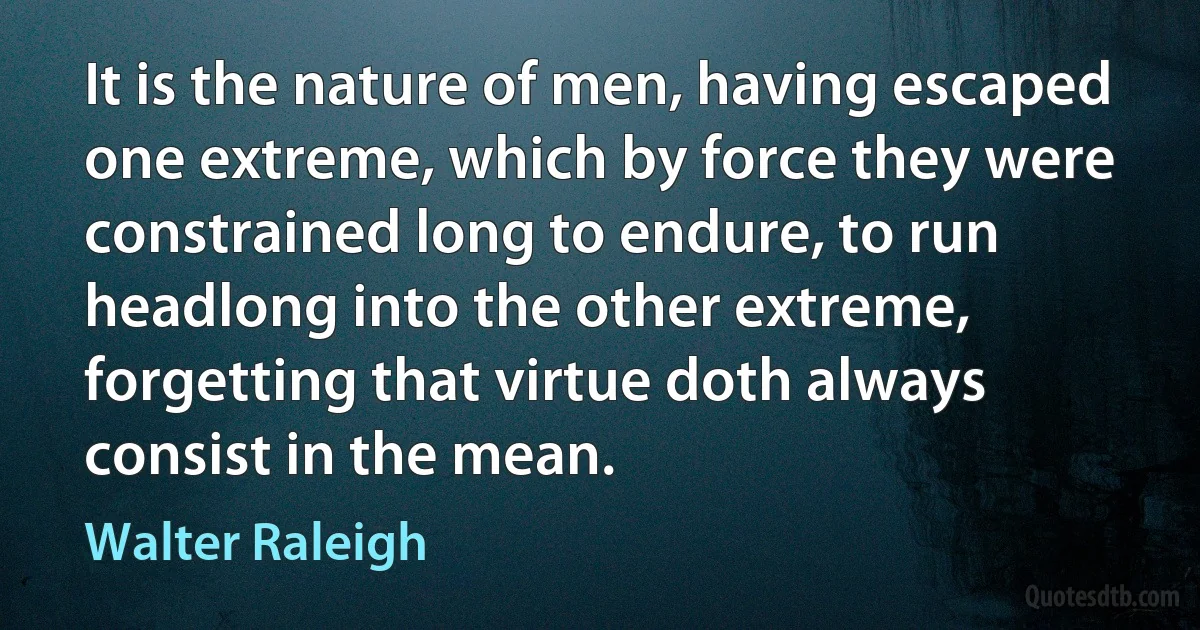 It is the nature of men, having escaped one extreme, which by force they were constrained long to endure, to run headlong into the other extreme, forgetting that virtue doth always consist in the mean. (Walter Raleigh)