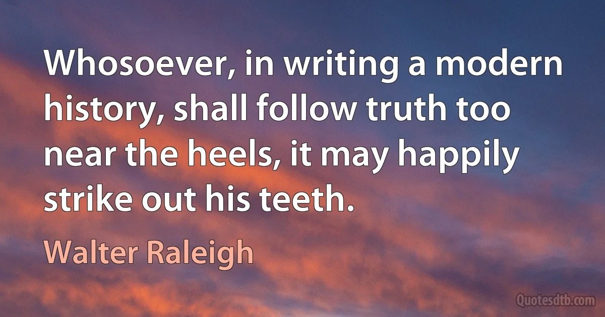 Whosoever, in writing a modern history, shall follow truth too near the heels, it may happily strike out his teeth. (Walter Raleigh)