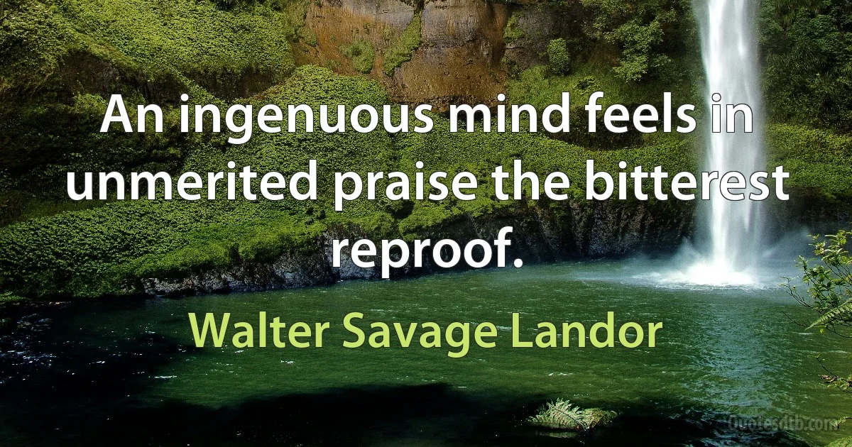 An ingenuous mind feels in unmerited praise the bitterest reproof. (Walter Savage Landor)