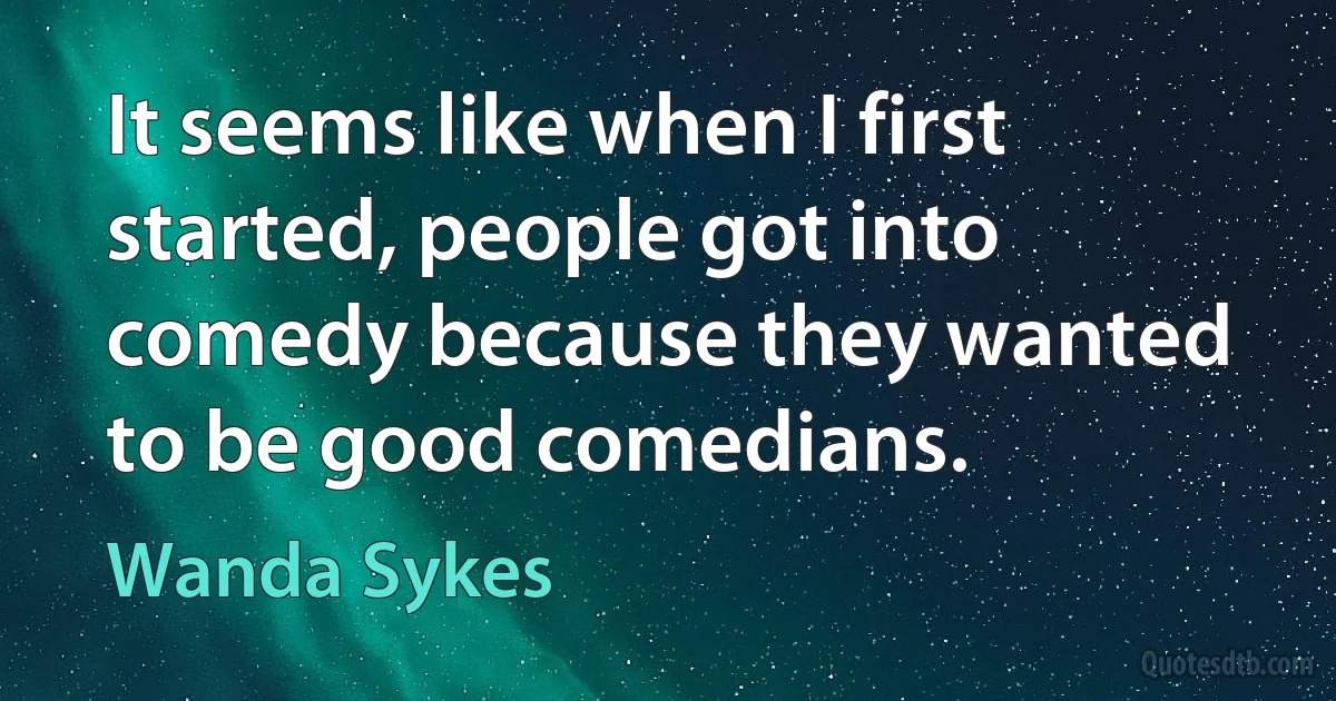 It seems like when I first started, people got into comedy because they wanted to be good comedians. (Wanda Sykes)