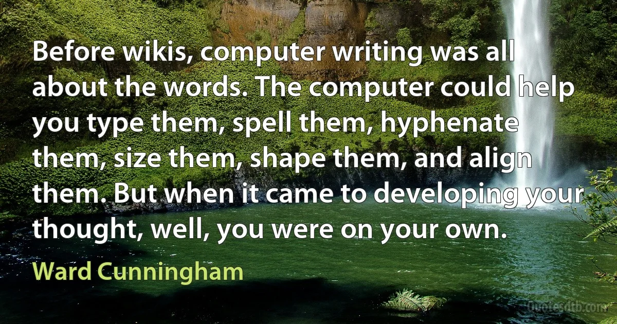 Before wikis, computer writing was all about the words. The computer could help you type them, spell them, hyphenate them, size them, shape them, and align them. But when it came to developing your thought, well, you were on your own. (Ward Cunningham)