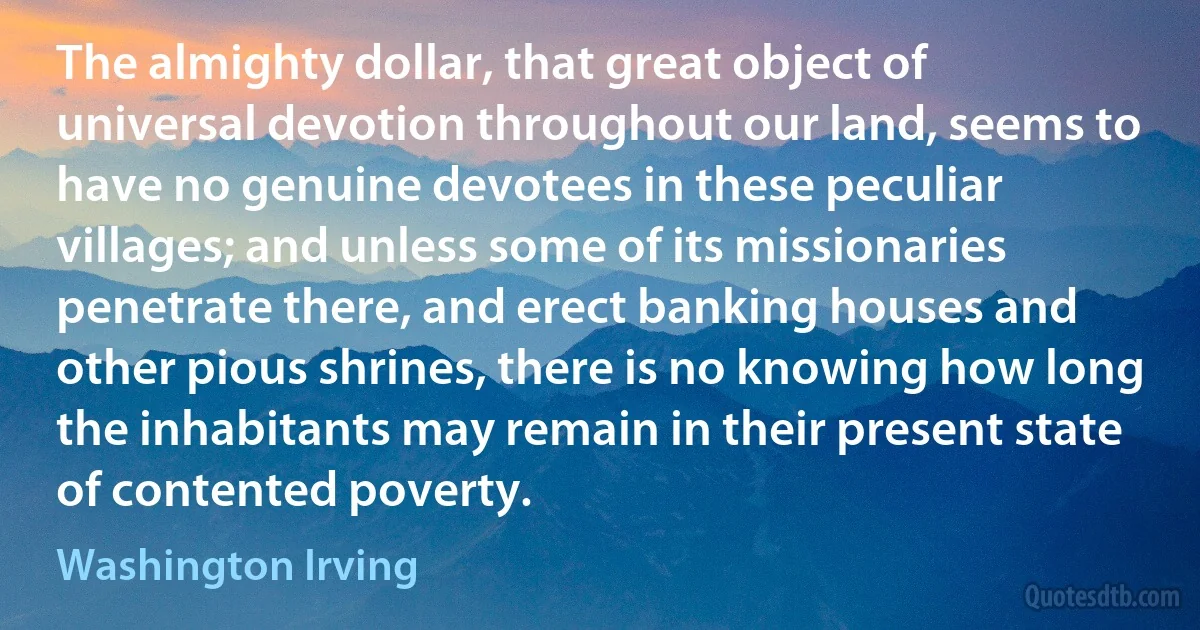 The almighty dollar, that great object of universal devotion throughout our land, seems to have no genuine devotees in these peculiar villages; and unless some of its missionaries penetrate there, and erect banking houses and other pious shrines, there is no knowing how long the inhabitants may remain in their present state of contented poverty. (Washington Irving)