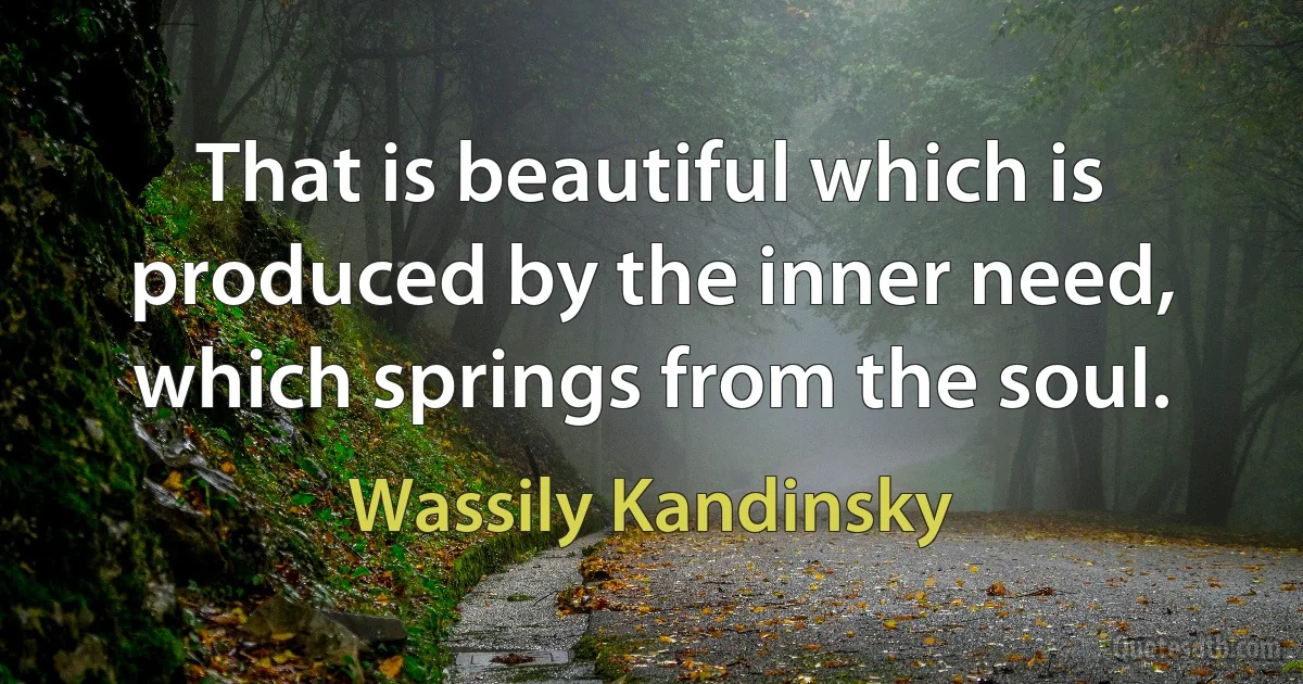 That is beautiful which is produced by the inner need, which springs from the soul. (Wassily Kandinsky)