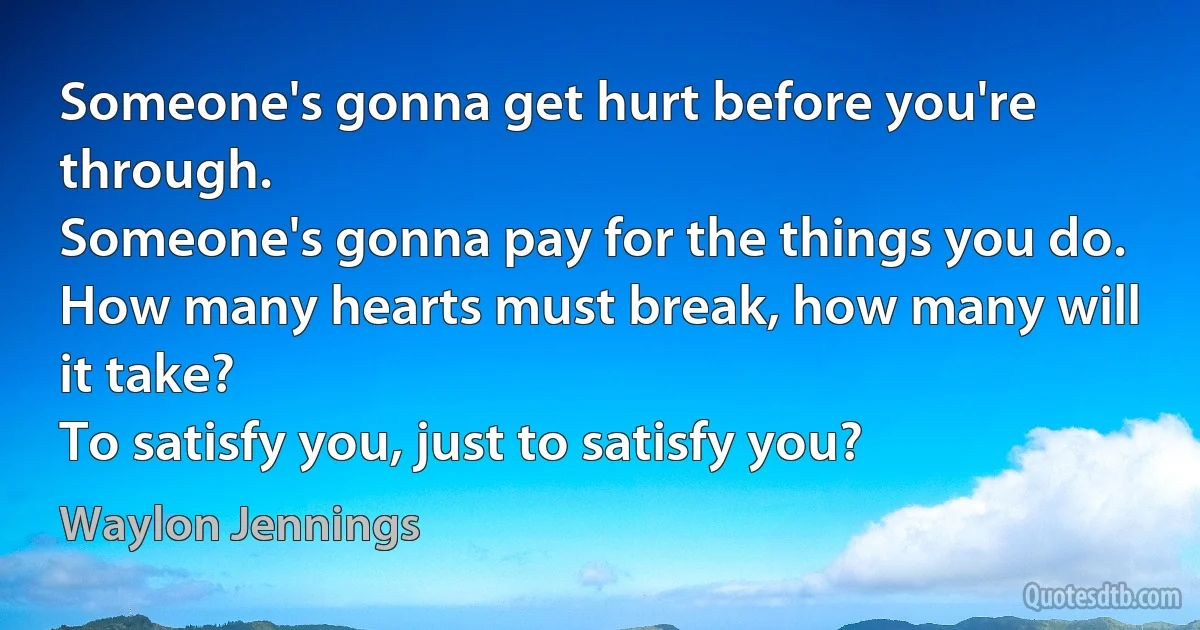 Someone's gonna get hurt before you're through.
Someone's gonna pay for the things you do.
How many hearts must break, how many will it take?
To satisfy you, just to satisfy you? (Waylon Jennings)