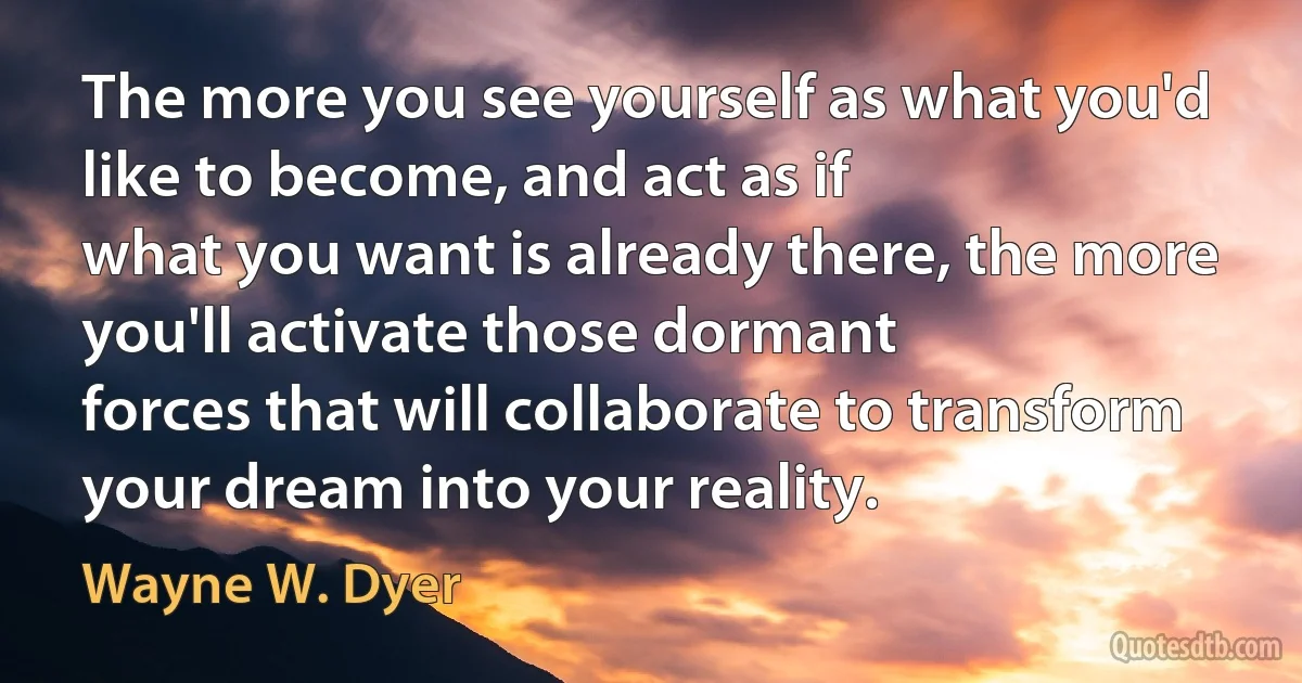 The more you see yourself as what you'd like to become, and act as if
what you want is already there, the more you'll activate those dormant
forces that will collaborate to transform your dream into your reality. (Wayne W. Dyer)