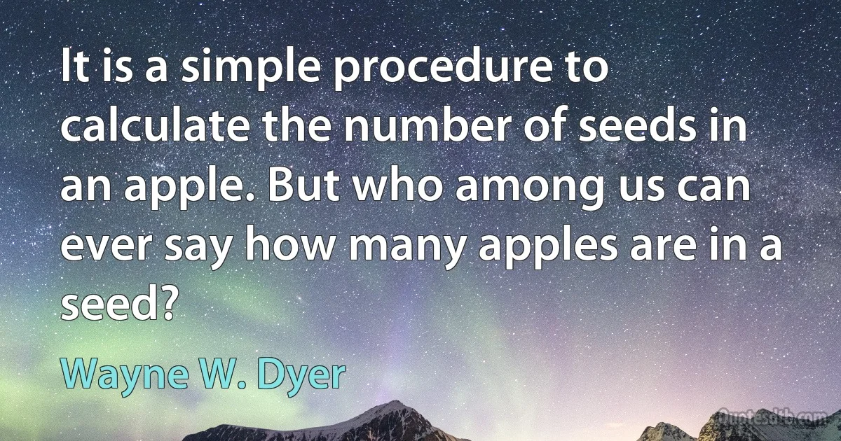 It is a simple procedure to calculate the number of seeds in an apple. But who among us can ever say how many apples are in a seed? (Wayne W. Dyer)