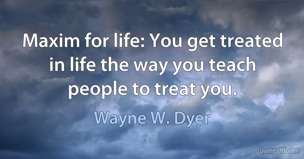 Maxim for life: You get treated in life the way you teach people to treat you. (Wayne W. Dyer)