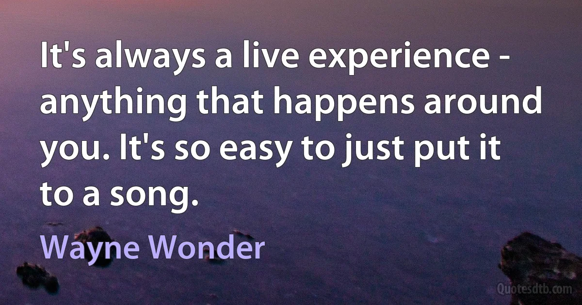 It's always a live experience - anything that happens around you. It's so easy to just put it to a song. (Wayne Wonder)