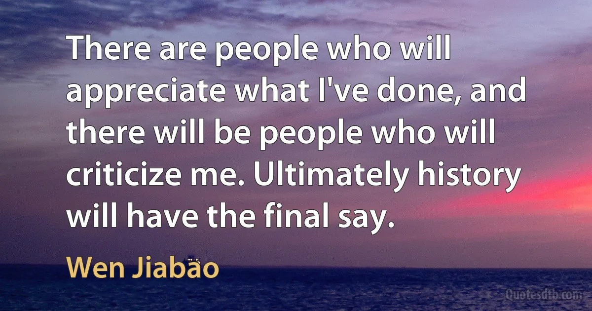 There are people who will appreciate what I've done, and there will be people who will criticize me. Ultimately history will have the final say. (Wen Jiabao)