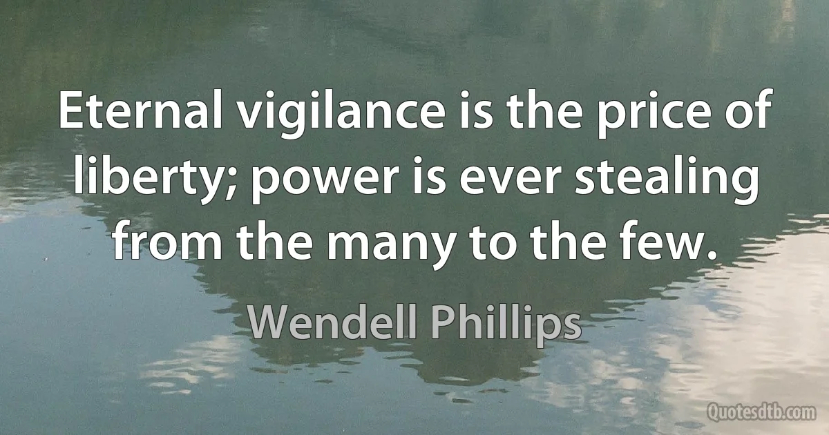 Eternal vigilance is the price of liberty; power is ever stealing from the many to the few. (Wendell Phillips)