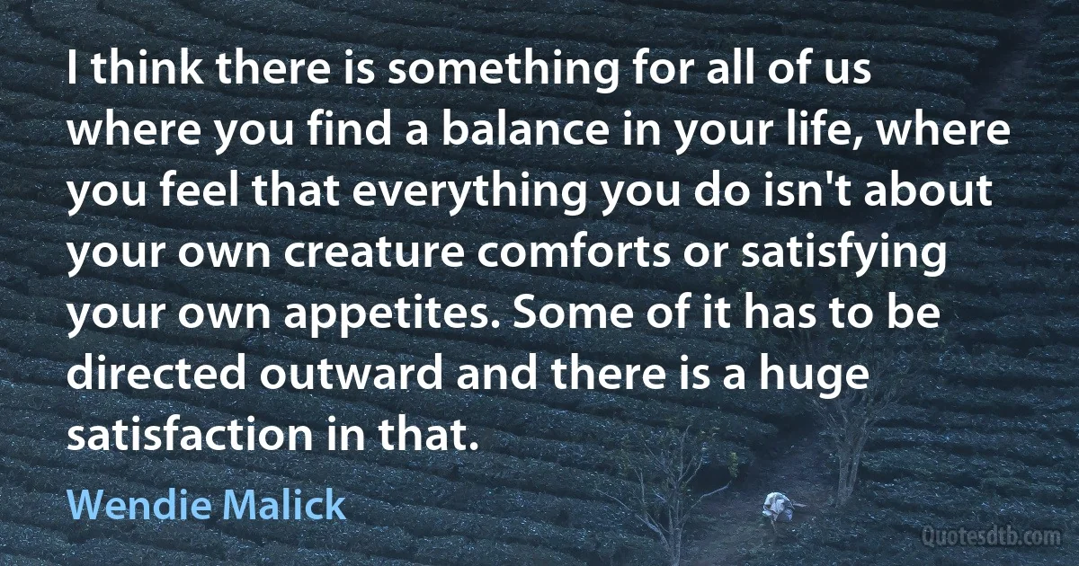 I think there is something for all of us where you find a balance in your life, where you feel that everything you do isn't about your own creature comforts or satisfying your own appetites. Some of it has to be directed outward and there is a huge satisfaction in that. (Wendie Malick)