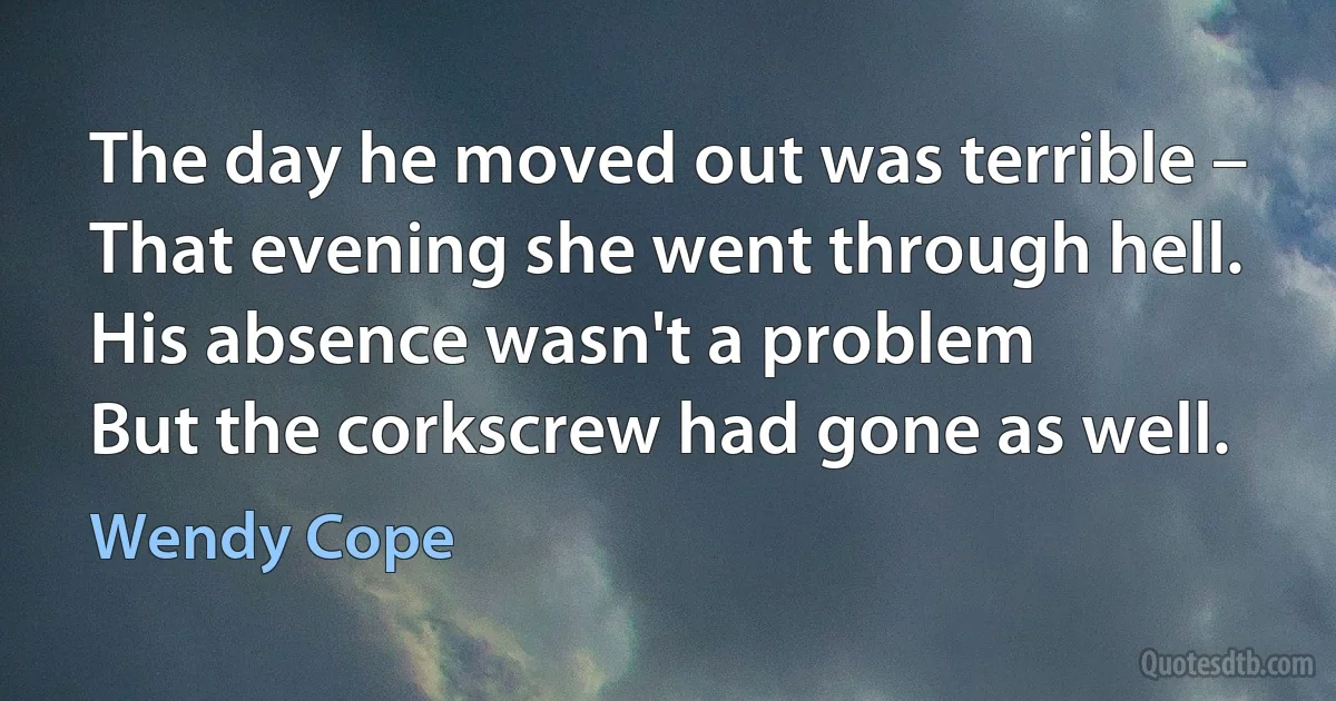 The day he moved out was terrible –
That evening she went through hell.
His absence wasn't a problem
But the corkscrew had gone as well. (Wendy Cope)