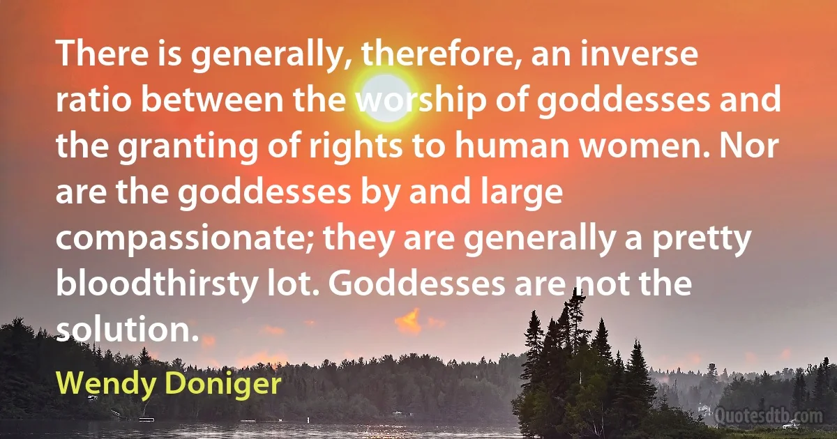 There is generally, therefore, an inverse ratio between the worship of goddesses and the granting of rights to human women. Nor are the goddesses by and large compassionate; they are generally a pretty bloodthirsty lot. Goddesses are not the solution. (Wendy Doniger)