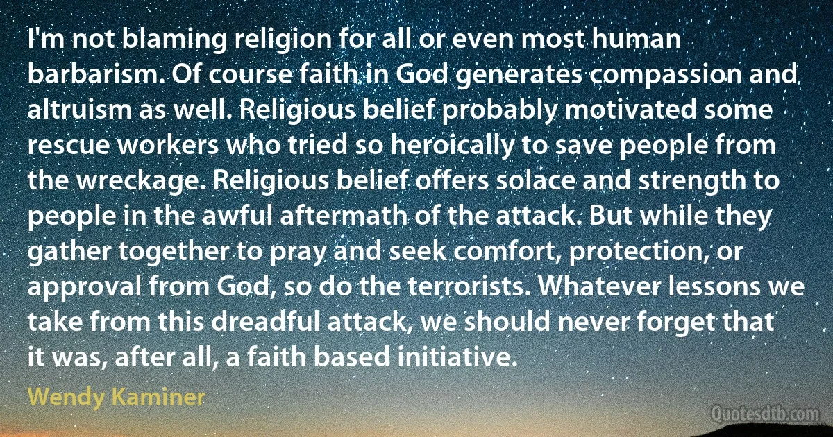 I'm not blaming religion for all or even most human barbarism. Of course faith in God generates compassion and altruism as well. Religious belief probably motivated some rescue workers who tried so heroically to save people from the wreckage. Religious belief offers solace and strength to people in the awful aftermath of the attack. But while they gather together to pray and seek comfort, protection, or approval from God, so do the terrorists. Whatever lessons we take from this dreadful attack, we should never forget that it was, after all, a faith based initiative. (Wendy Kaminer)