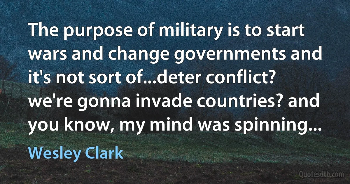 The purpose of military is to start wars and change governments and it's not sort of...deter conflict? we're gonna invade countries? and you know, my mind was spinning... (Wesley Clark)