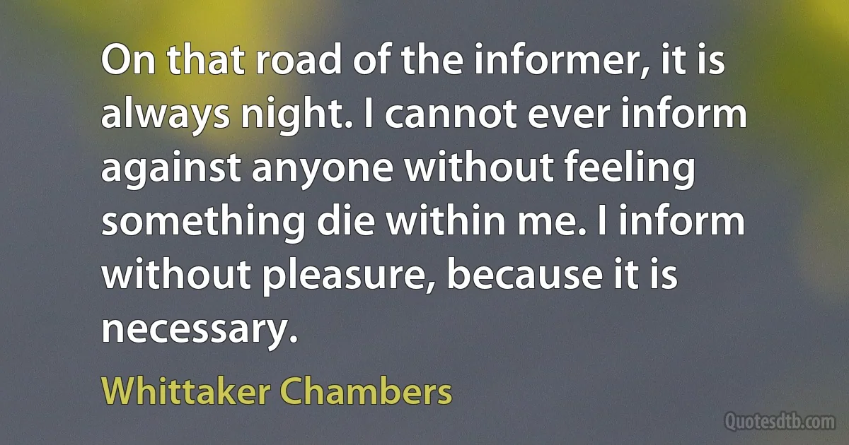 On that road of the informer, it is always night. I cannot ever inform against anyone without feeling something die within me. I inform without pleasure, because it is necessary. (Whittaker Chambers)