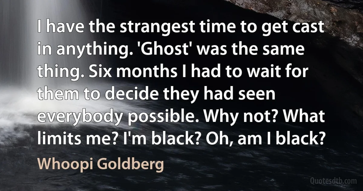 I have the strangest time to get cast in anything. 'Ghost' was the same thing. Six months I had to wait for them to decide they had seen everybody possible. Why not? What limits me? I'm black? Oh, am I black? (Whoopi Goldberg)