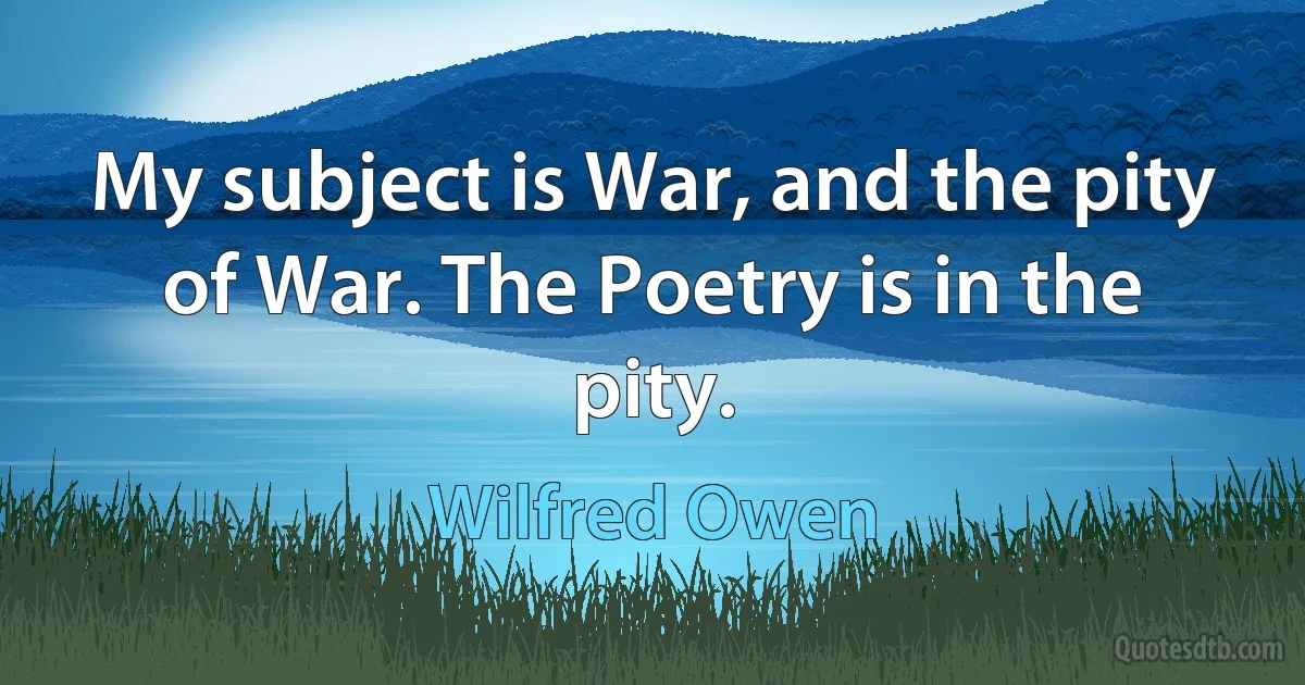 My subject is War, and the pity of War. The Poetry is in the pity. (Wilfred Owen)