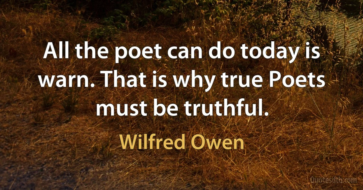 All the poet can do today is warn. That is why true Poets must be truthful. (Wilfred Owen)