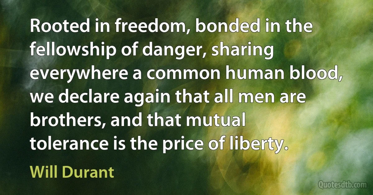 Rooted in freedom, bonded in the fellowship of danger, sharing everywhere a common human blood, we declare again that all men are brothers, and that mutual tolerance is the price of liberty. (Will Durant)