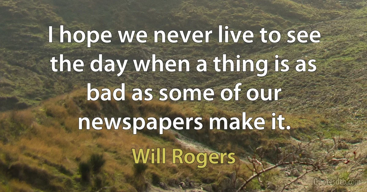 I hope we never live to see the day when a thing is as bad as some of our newspapers make it. (Will Rogers)