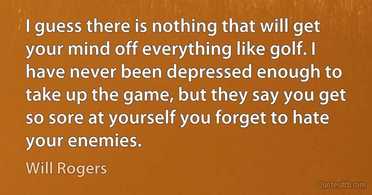 I guess there is nothing that will get your mind off everything like golf. I have never been depressed enough to take up the game, but they say you get so sore at yourself you forget to hate your enemies. (Will Rogers)