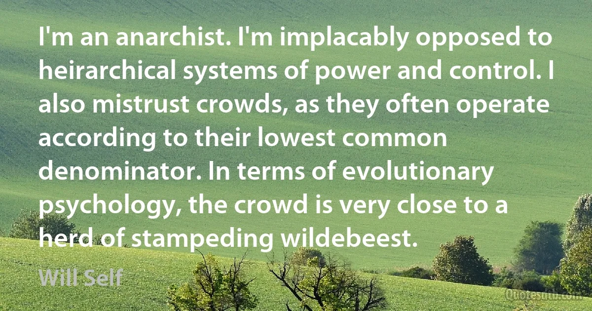 I'm an anarchist. I'm implacably opposed to heirarchical systems of power and control. I also mistrust crowds, as they often operate according to their lowest common denominator. In terms of evolutionary psychology, the crowd is very close to a herd of stampeding wildebeest. (Will Self)