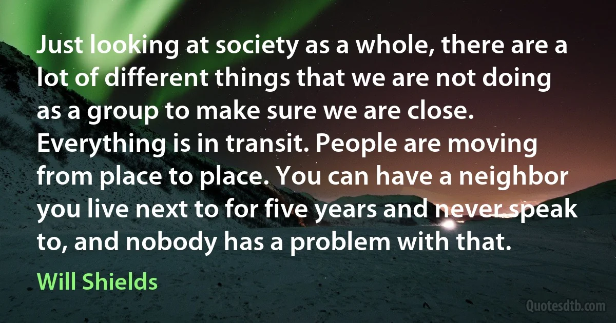 Just looking at society as a whole, there are a lot of different things that we are not doing as a group to make sure we are close. Everything is in transit. People are moving from place to place. You can have a neighbor you live next to for five years and never speak to, and nobody has a problem with that. (Will Shields)