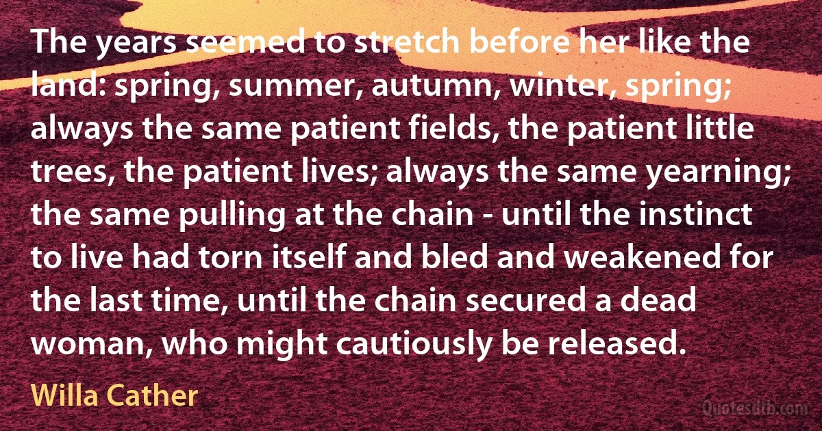 The years seemed to stretch before her like the land: spring, summer, autumn, winter, spring; always the same patient fields, the patient little trees, the patient lives; always the same yearning; the same pulling at the chain - until the instinct to live had torn itself and bled and weakened for the last time, until the chain secured a dead woman, who might cautiously be released. (Willa Cather)