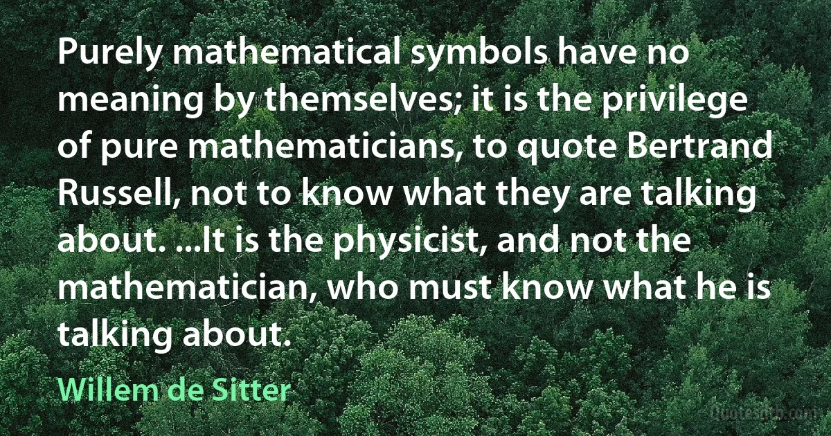 Purely mathematical symbols have no meaning by themselves; it is the privilege of pure mathematicians, to quote Bertrand Russell, not to know what they are talking about. ...It is the physicist, and not the mathematician, who must know what he is talking about. (Willem de Sitter)