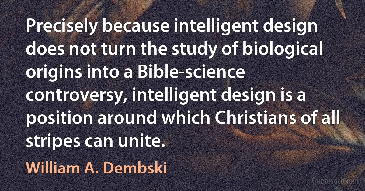 Precisely because intelligent design does not turn the study of biological origins into a Bible-science controversy, intelligent design is a position around which Christians of all stripes can unite. (William A. Dembski)