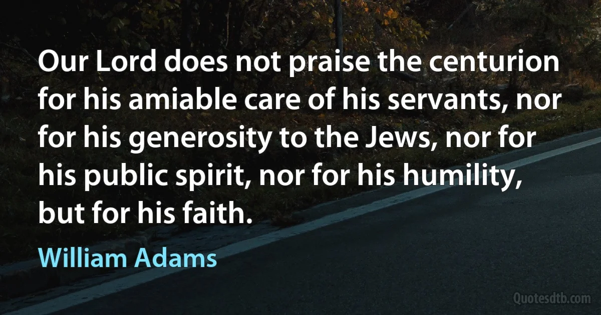 Our Lord does not praise the centurion for his amiable care of his servants, nor for his generosity to the Jews, nor for his public spirit, nor for his humility, but for his faith. (William Adams)