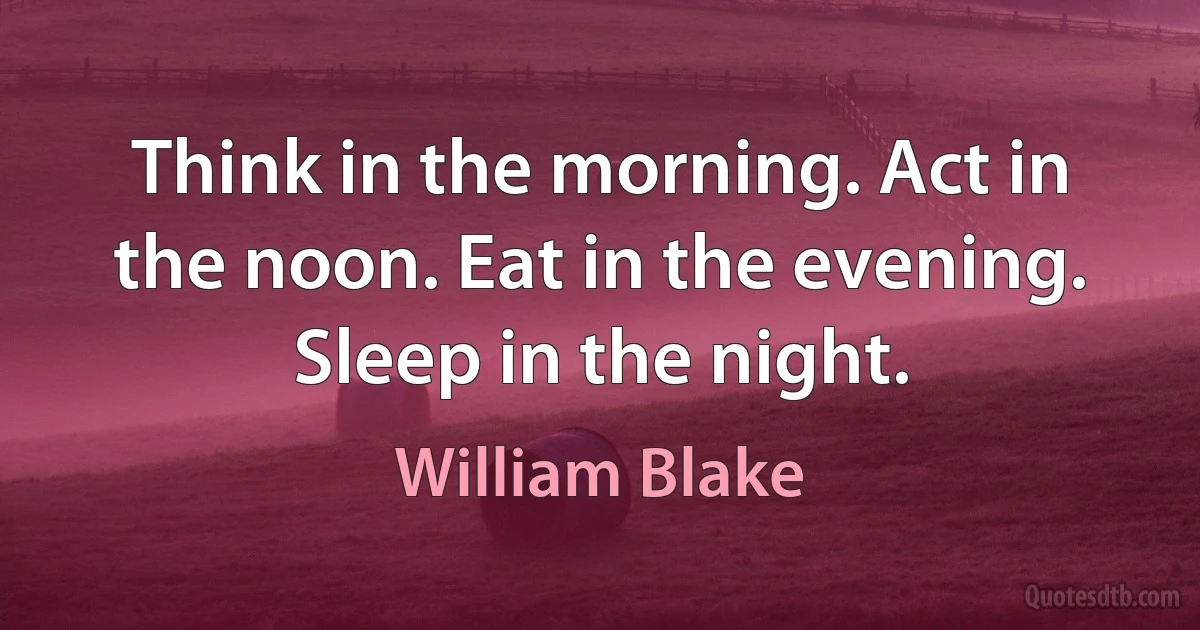 Think in the morning. Act in the noon. Eat in the evening. Sleep in the night. (William Blake)