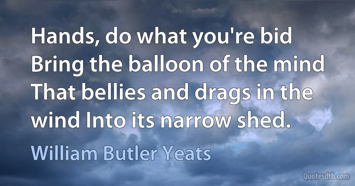 Hands, do what you're bid Bring the balloon of the mind That bellies and drags in the wind Into its narrow shed. (William Butler Yeats)