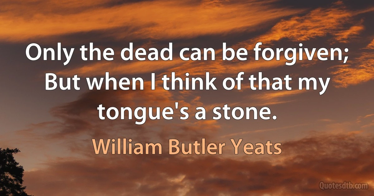 Only the dead can be forgiven;
But when I think of that my tongue's a stone. (William Butler Yeats)