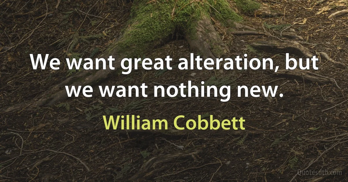 We want great alteration, but we want nothing new. (William Cobbett)