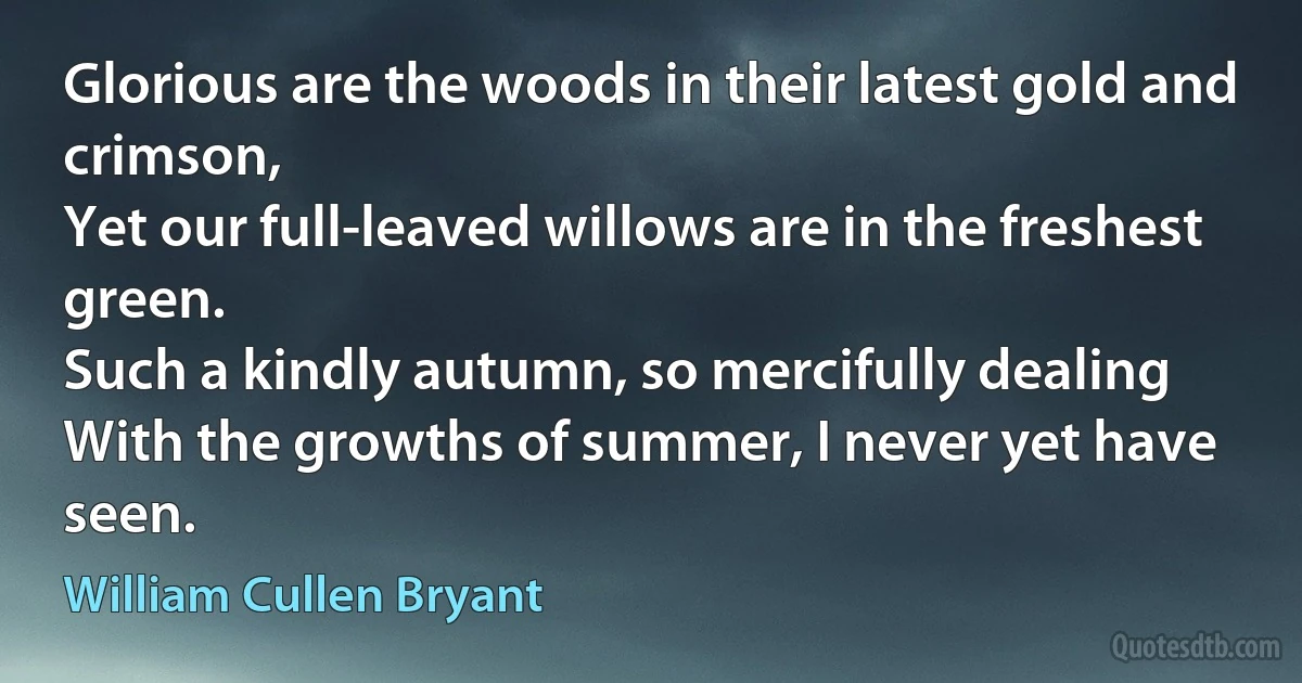 Glorious are the woods in their latest gold and crimson,
Yet our full-leaved willows are in the freshest green.
Such a kindly autumn, so mercifully dealing
With the growths of summer, I never yet have seen. (William Cullen Bryant)