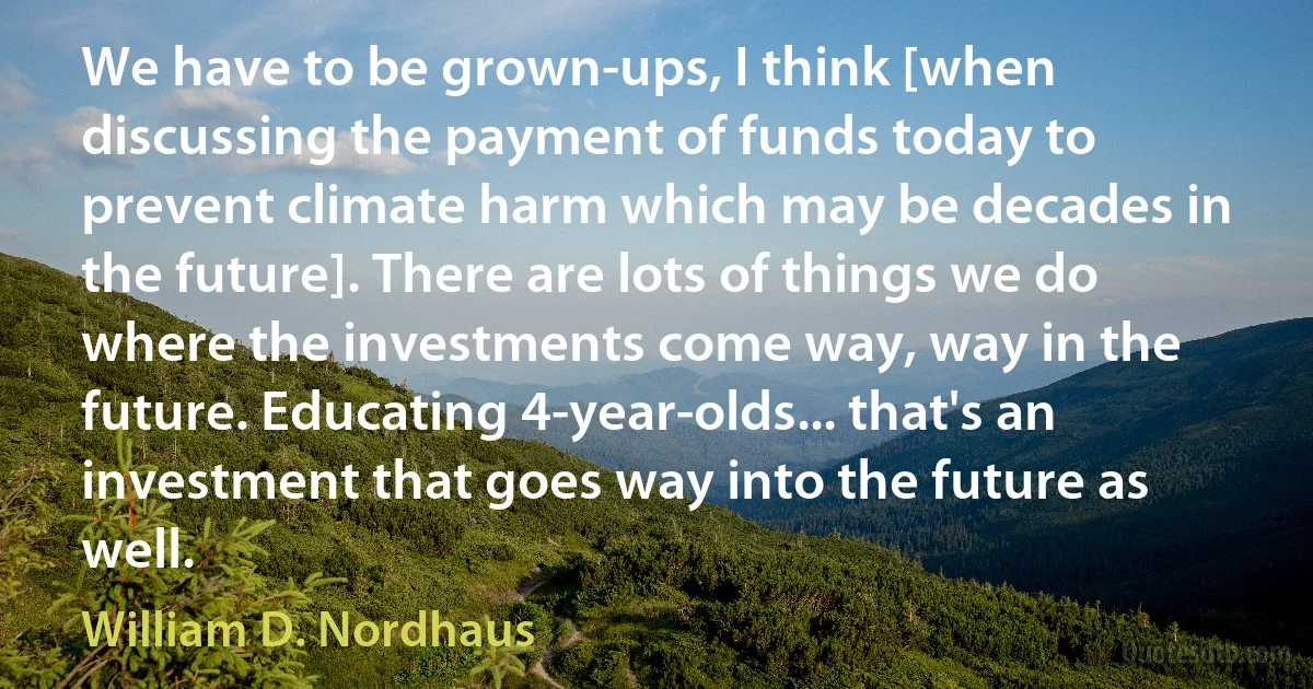 We have to be grown-ups, I think [when discussing the payment of funds today to prevent climate harm which may be decades in the future]. There are lots of things we do where the investments come way, way in the future. Educating 4-year-olds... that's an investment that goes way into the future as well. (William D. Nordhaus)