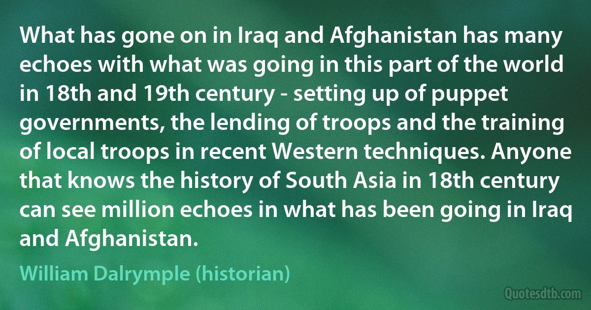 What has gone on in Iraq and Afghanistan has many echoes with what was going in this part of the world in 18th and 19th century - setting up of puppet governments, the lending of troops and the training of local troops in recent Western techniques. Anyone that knows the history of South Asia in 18th century can see million echoes in what has been going in Iraq and Afghanistan. (William Dalrymple (historian))