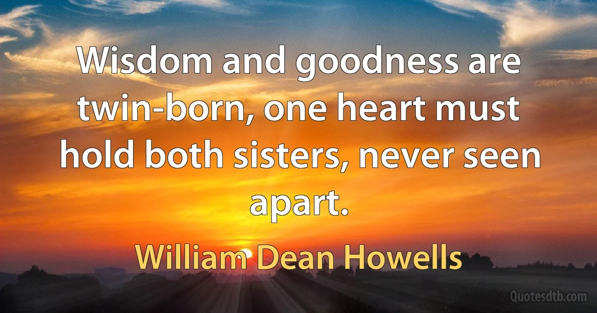 Wisdom and goodness are twin-born, one heart must hold both sisters, never seen apart. (William Dean Howells)