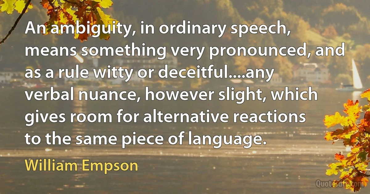 An ambiguity, in ordinary speech, means something very pronounced, and as a rule witty or deceitful....any verbal nuance, however slight, which gives room for alternative reactions to the same piece of language. (William Empson)