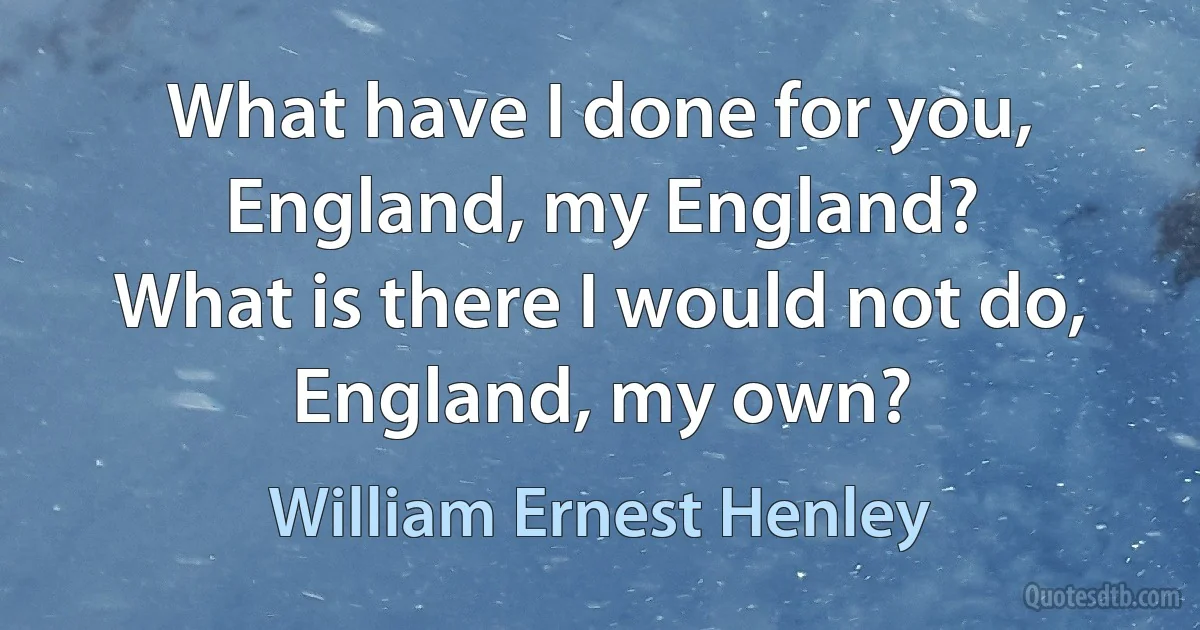 What have I done for you,
England, my England?
What is there I would not do,
England, my own? (William Ernest Henley)