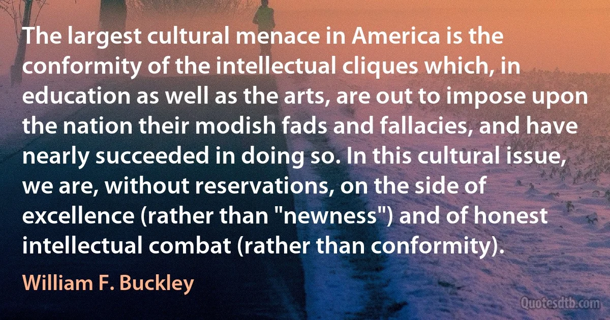 The largest cultural menace in America is the conformity of the intellectual cliques which, in education as well as the arts, are out to impose upon the nation their modish fads and fallacies, and have nearly succeeded in doing so. In this cultural issue, we are, without reservations, on the side of excellence (rather than "newness") and of honest intellectual combat (rather than conformity). (William F. Buckley)