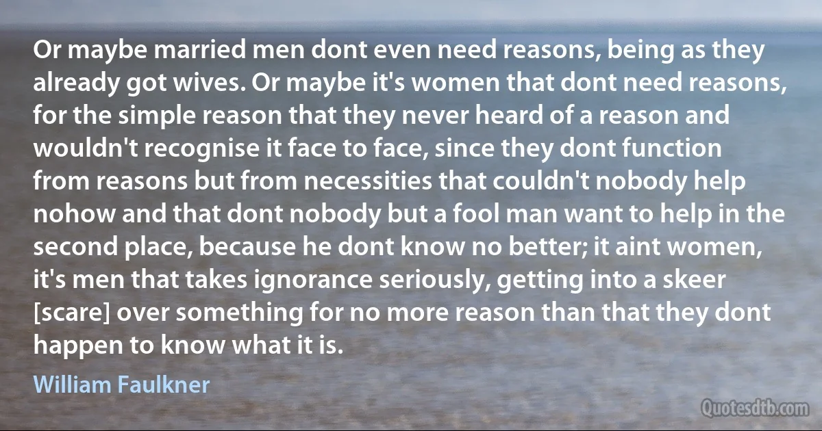 Or maybe married men dont even need reasons, being as they already got wives. Or maybe it's women that dont need reasons, for the simple reason that they never heard of a reason and wouldn't recognise it face to face, since they dont function from reasons but from necessities that couldn't nobody help nohow and that dont nobody but a fool man want to help in the second place, because he dont know no better; it aint women, it's men that takes ignorance seriously, getting into a skeer [scare] over something for no more reason than that they dont happen to know what it is. (William Faulkner)