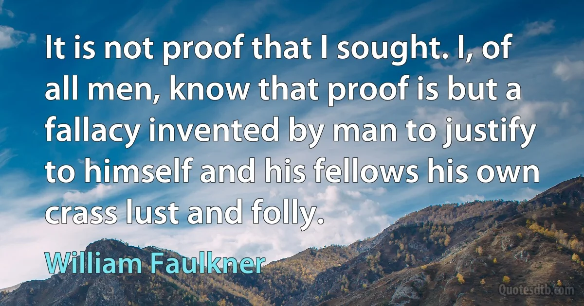 It is not proof that I sought. I, of all men, know that proof is but a fallacy invented by man to justify to himself and his fellows his own crass lust and folly. (William Faulkner)