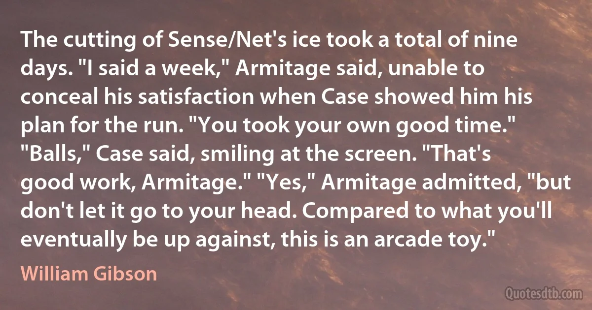 The cutting of Sense/Net's ice took a total of nine days. "I said a week," Armitage said, unable to conceal his satisfaction when Case showed him his plan for the run. "You took your own good time." "Balls," Case said, smiling at the screen. "That's good work, Armitage." "Yes," Armitage admitted, "but don't let it go to your head. Compared to what you'll eventually be up against, this is an arcade toy." (William Gibson)